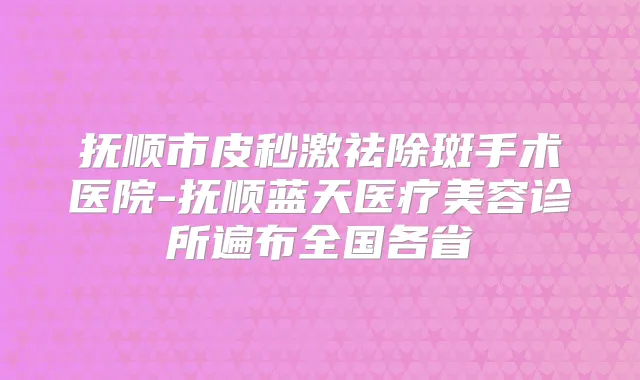 抚顺市皮秒激祛除斑手术医院-抚顺蓝天医疗美容诊所遍布全国各省