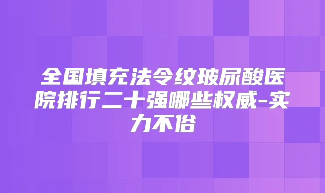 全国填充法令纹玻尿酸医院排行二十强哪些-实力不俗