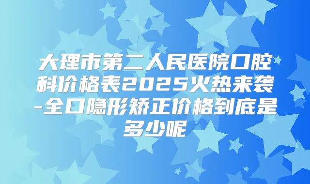 大理市第二人民医院口腔科价格表2025火热来袭-全口隐形矫正价格到底是多少呢