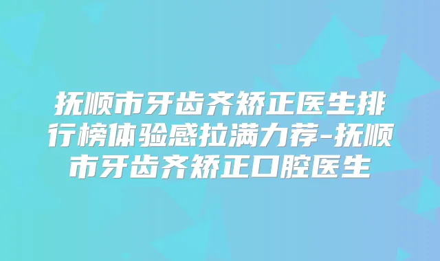 抚顺市牙齿齐矫正医生排行榜体验感拉满力荐-抚顺市牙齿齐矫正口腔医生