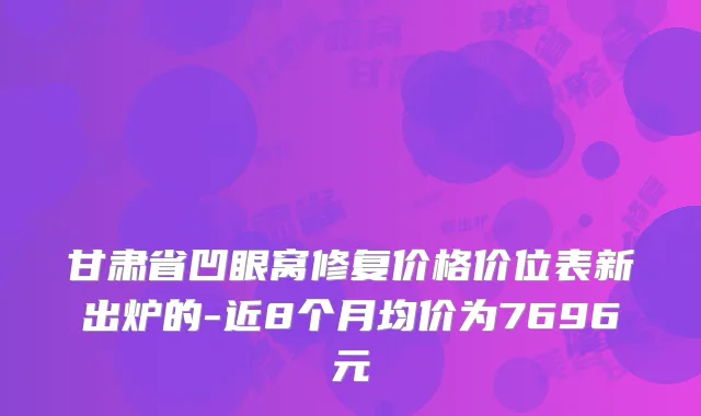 甘肃省凹眼窝修复价格价位表新出炉的-近8个月均价为7696元