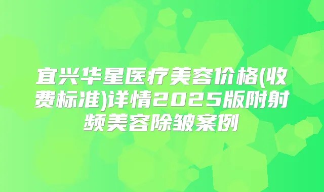宜兴华星医疗美容价格(收费标准)详情2025版附射频美容除皱案例