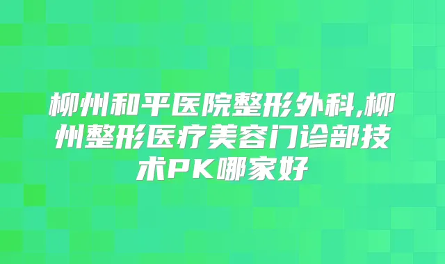 柳州和平医院整形外科,柳州整形医疗美容门诊部技术PK哪家好