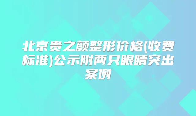 北京贵之颜整形价格(收费标准)公示附两只眼睛突出案例