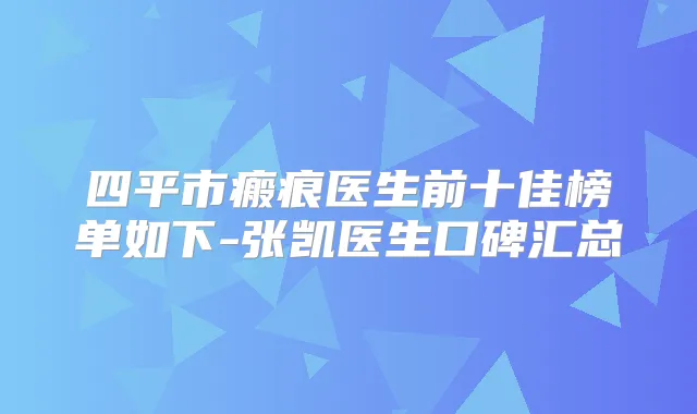 四平市瘢痕医生前十佳榜单如下-张凯医生口碑汇总