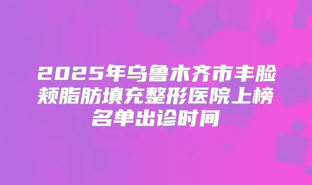 2025年乌鲁木齐市丰脸颊脂肪填充整形医院上榜名单出诊时间
