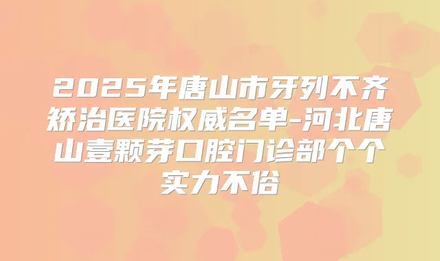 2025年唐山市牙列不齐矫治医院名单-河北唐山壹颗芽口腔门诊部个个实力不俗