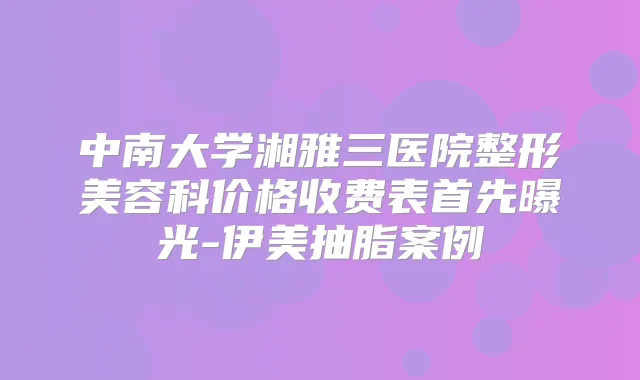 中南大学湘雅三医院整形美容科价格收费表首先曝光-伊美抽脂案例