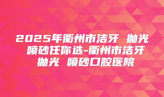 2025年衢州市洁牙 抛光 喷砂任你选-衢州市洁牙 抛光 喷砂口腔医院