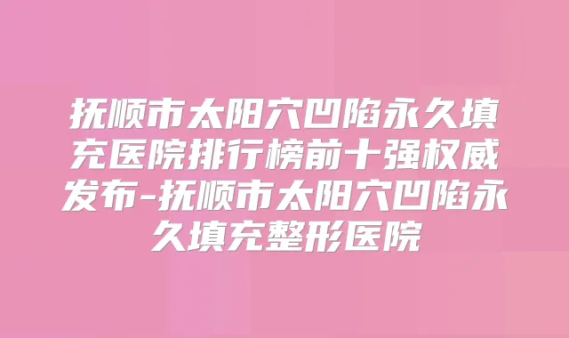 抚顺市太阳穴凹陷永久填充医院排行榜前十强发布-抚顺市太阳穴凹陷永久填充整形医院