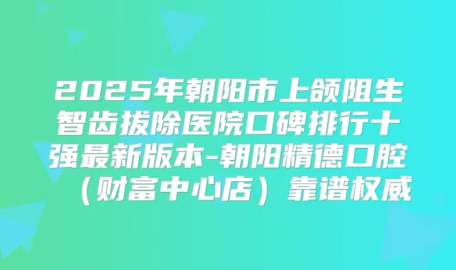 2025年朝阳市上颌阻生智齿拔除医院口碑排行十强新版本-朝阳精德口腔（财富中心店）靠谱