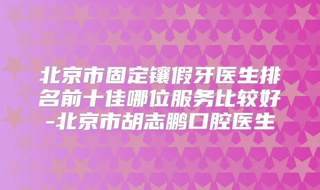 北京市固定镶假牙医生排名前十佳哪位服务比较好-北京市胡志鹏口腔医生