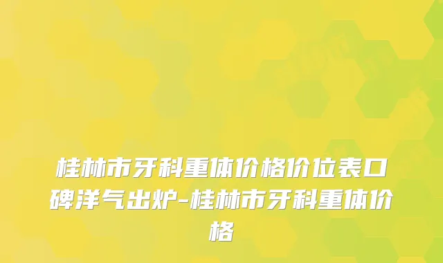 桂林市牙科重体价格价位表口碑洋气出炉-桂林市牙科重体价格