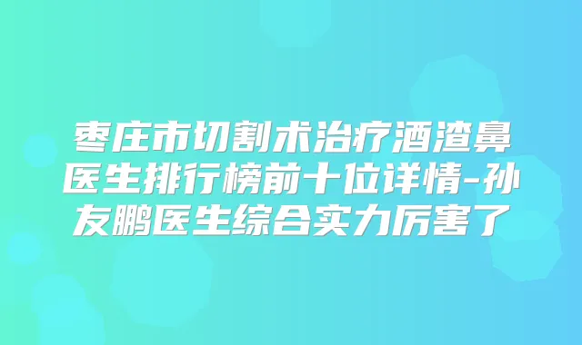 枣庄市切割术酒渣鼻医生排行榜前十位详情-孙友鹏医生综合实力厉害了