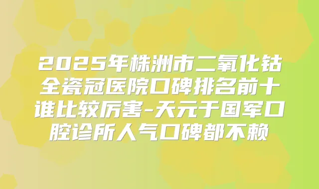 title="2025年株洲市二氧化钴全瓷冠医院口碑排名前十谁比较厉害-天元于国军口腔诊所人气口碑都不赖"