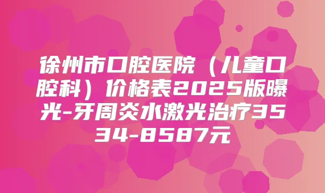 徐州市口腔医院（儿童口腔科）价格表2025版曝光-牙周炎水激光3534-8587元
