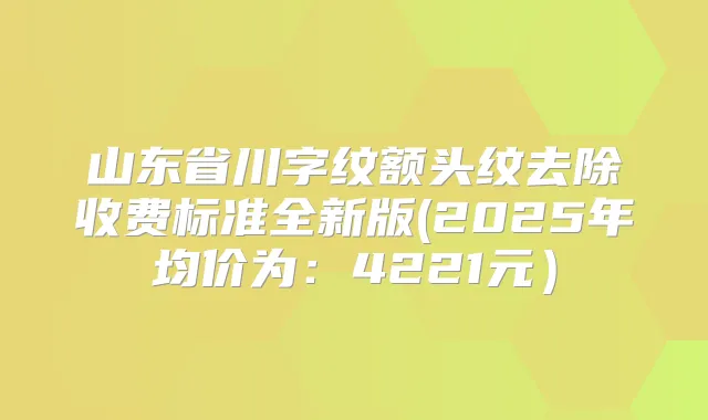 山东省川字纹额头纹去除收费标准全新版(2025年均价为:4221元)