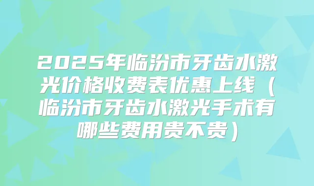 2025年临汾市牙齿水激光价格收费表优惠上线（临汾市牙齿水激光手术有哪些费用贵不贵）
