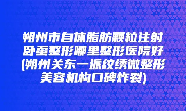 朔州市自体脂肪颗粒注射卧蚕整形哪里整形医院好(朔州关东一派纹绣微整形美容机构口碑炸裂)