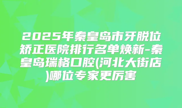 2025年秦皇岛市牙脱位矫正医院排行名单焕新-秦皇岛瑞格口腔(河北大街店)哪位专家更厉害