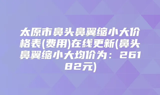 太原市鼻头鼻翼缩小大价格表(费用)在线更新(鼻头鼻翼缩小大均价为:26182元)