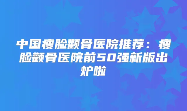 中国瘦脸颧骨医院推荐:瘦脸颧骨医院前50强新版出炉啦