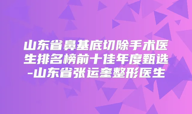 山东省鼻基底切除手术医生排名榜前十佳年度甄选-山东省张运奎整形医生