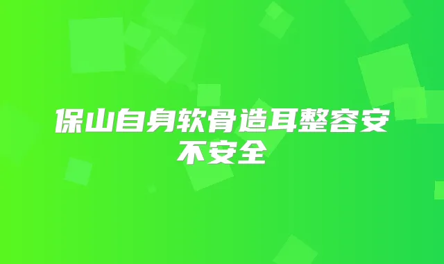 保山自身软骨造耳整容安不安全