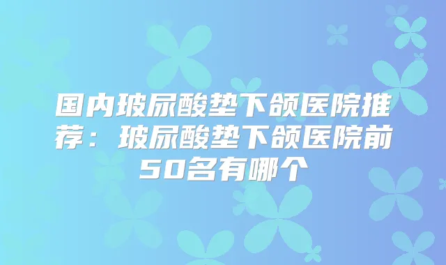 国内玻尿酸垫下颌医院推荐:玻尿酸垫下颌医院前50名有哪个