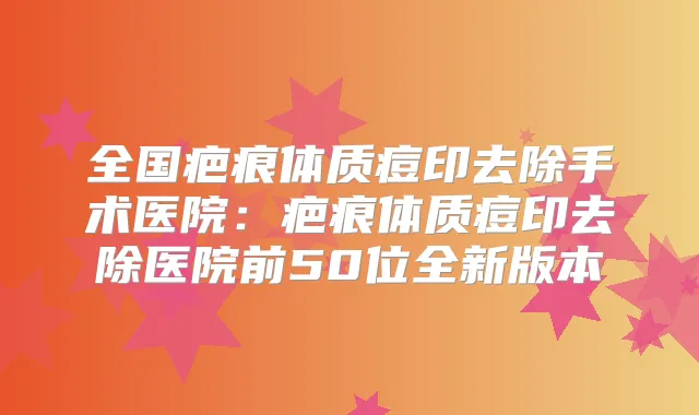 全国疤痕体质痘印去除手术医院:疤痕体质痘印去除医院前50位全新版本
