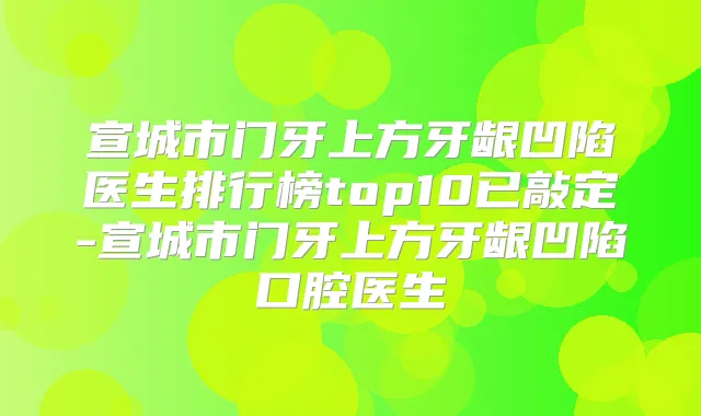 宣城市门牙上方牙龈凹陷医生排行榜top10已敲定-宣城市门牙上方牙龈凹陷口腔医生