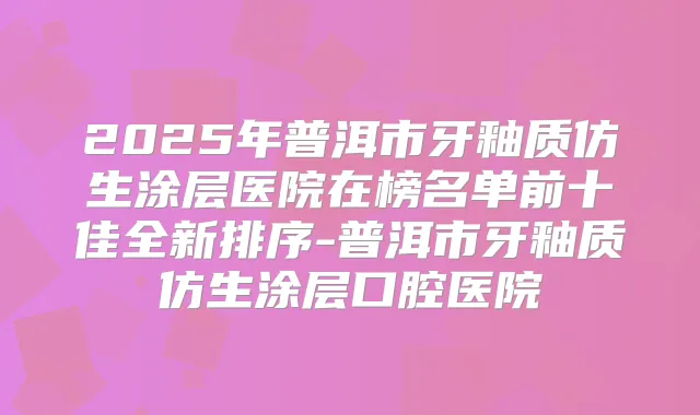 2025年普洱市牙釉质仿生涂层医院在榜名单前十佳全新排序-普洱市牙釉质仿生涂层口腔医院