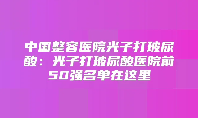 中国整容医院光子打玻尿酸：光子打玻尿酸医院前50强名单在这里