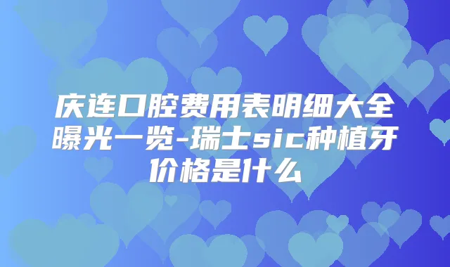 庆连口腔费用表明细大全曝光一览-瑞士sic种植牙价格是什么