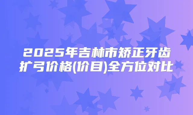 2025年吉林市矫正牙齿扩弓价格(价目)全方位对比