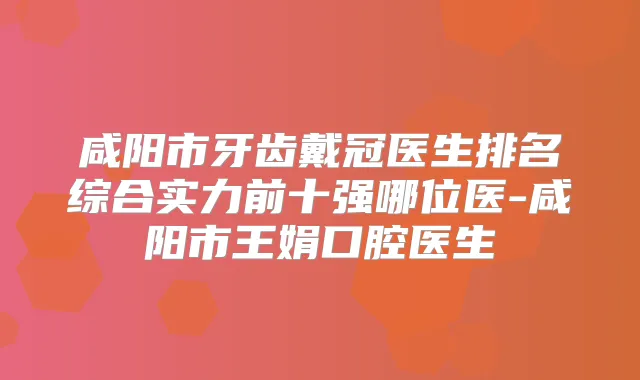 咸阳市牙齿戴冠医生排名综合实力前十强哪位医-咸阳市王娟口腔医生