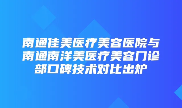 南通佳美医疗美容医院与南通南洋美医疗美容门诊部口碑技术对比出炉