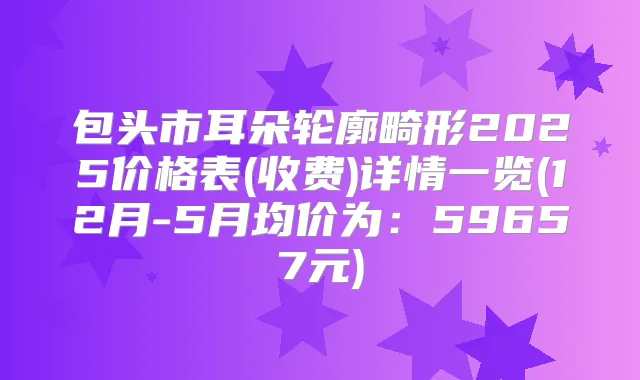 包头市耳朵轮廓畸形2025价格表(收费)详情一览(12月-5月均价为:59657元)