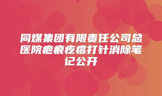 同煤集团有限责任公司总医院疤痕疙瘩打针消除笔记公开