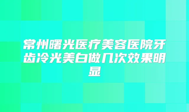 常州曙光医疗美容医院牙齿冷光美白做几次效果明显