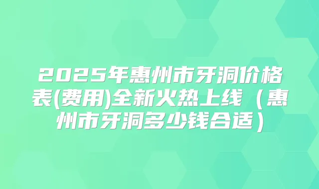 2025年惠州市牙洞价格表(费用)全新火热上线(惠州市牙洞多少钱合适)