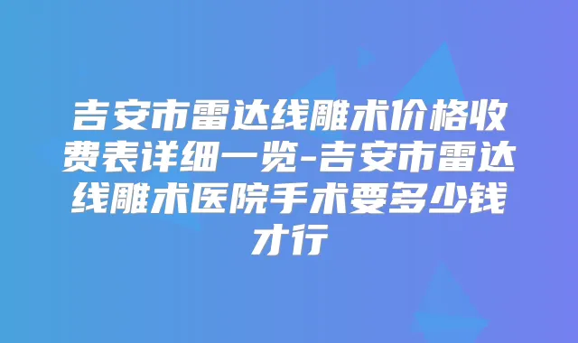 吉安市雷达线雕术价格收费表详细一览-吉安市雷达线雕术医院手术要多少钱才行