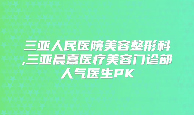 三亚人民医院美容整形科,三亚晨熹医疗美容门诊部人气医生PK