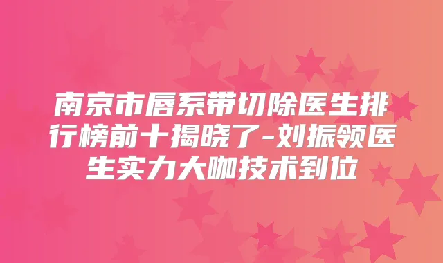 南京市唇系带切除医生排行榜前十揭晓了-刘振领医生实力大咖技术到位