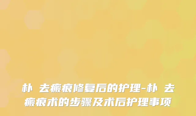 朴晙去瘢痕修复后的护理-朴晙去瘢痕术的步骤及术后护理事项