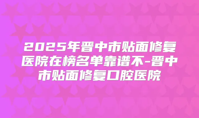 2025年晋中市贴面修复医院在榜名单靠谱不-晋中市贴面修复口腔医院
