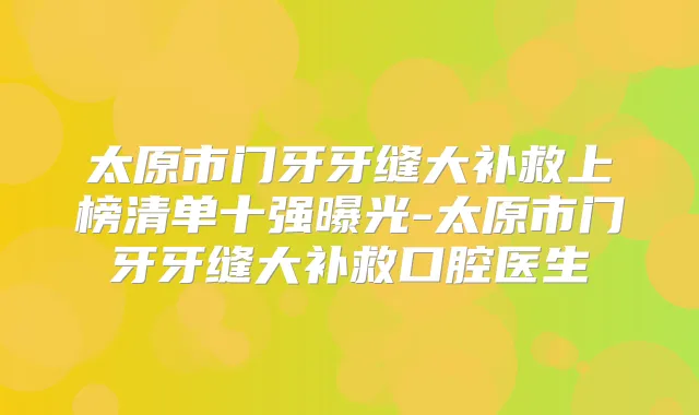 太原市门牙牙缝大补救上榜清单十强曝光-太原市门牙牙缝大补救口腔医生
