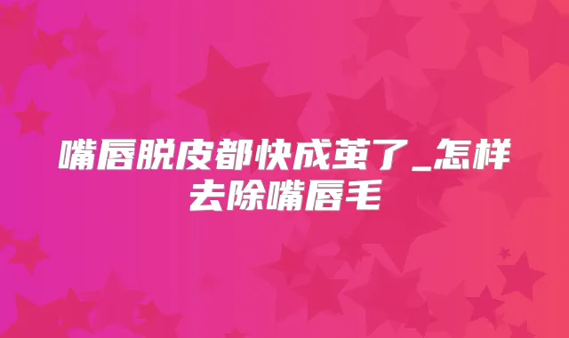 嘴唇脱皮都快成茧了_怎样去除嘴唇毛