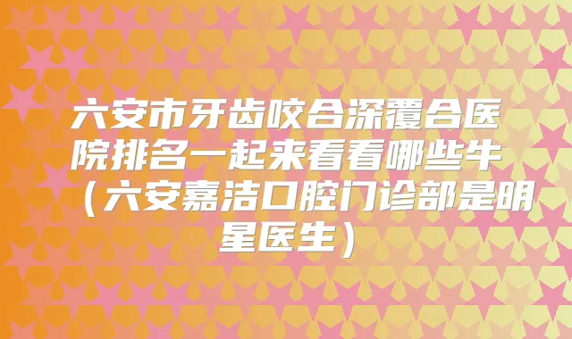 六安市牙齿咬合深覆合医院排名一起来看看哪些牛（六安嘉洁口腔门诊部是明星医生）