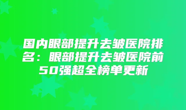 国内眼部提升去皱医院排名：眼部提升去皱医院前50强超全榜单更新